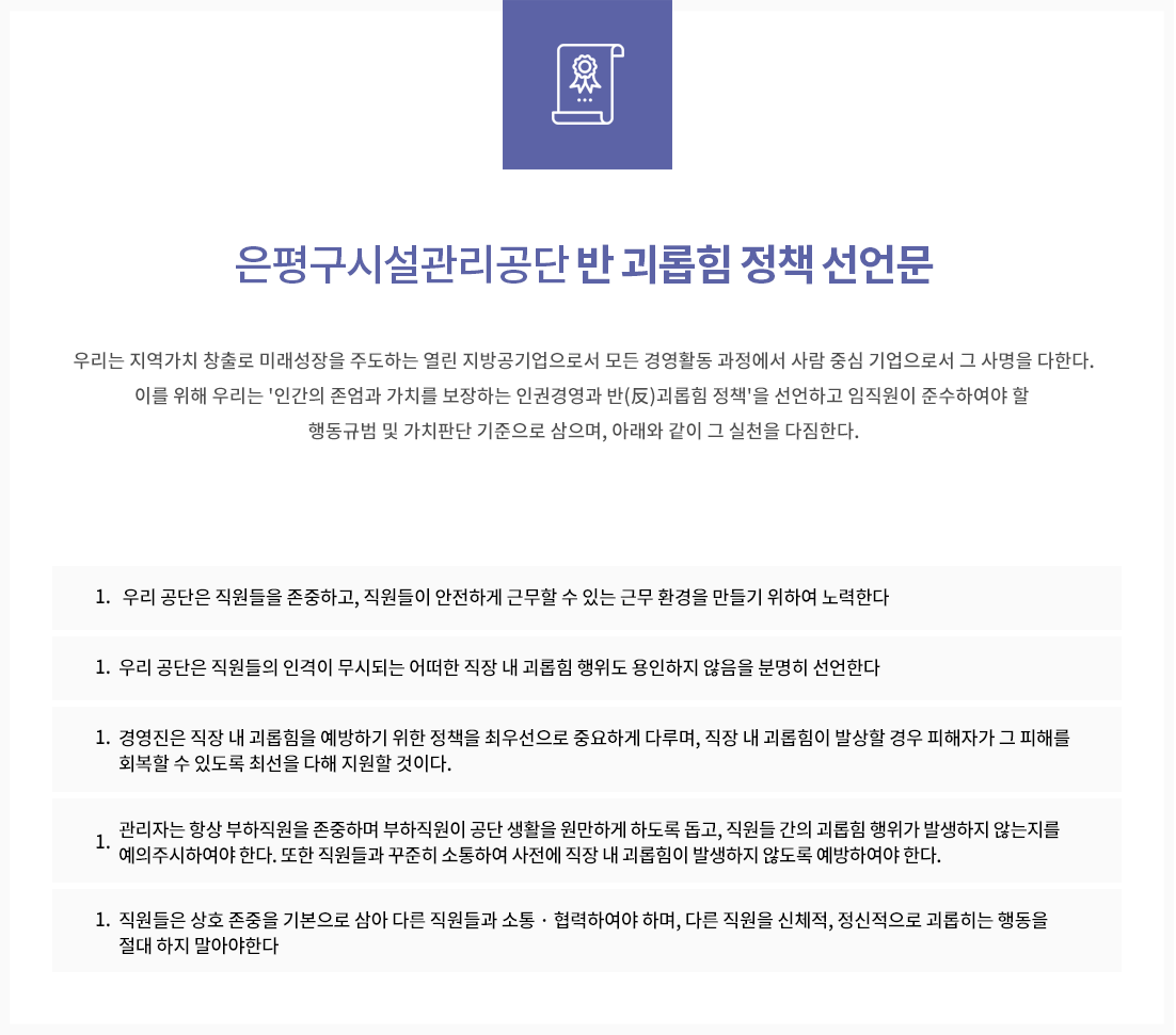 반 괴롭힘 정책 선언문
우리는 지역가치 창출로 미래성장을 주도하는 열린 지방공기업으로서 모든 경영활동 과정에서 사람 중심 기업으로서 그 사명을 다한다.
이를 위해 우리는 '인간의 존엄과 가치를 보장하는 인권경영과 반(反)괴롭힘 정책'을 선언하고 임직원이 준수하여야 할 행동규범 및 가치판단 기준으로 삼으며, 아래와 같이 그 실천을 다짐한다.
1. 우리 공단은 직원들을 존중하고, 직원들이 안전하게 근무할 수 있는 근무 환경을 만들기 위하여 노력한다.
1. 우리 공단은 직원들의 인격이 무시되는 어떠한 직장 내 괴롭힘 행위도 용인하지 않음을 분명히 선언한다.
1. 경영진은 직장 내 괴롭힘을 예방하기 위한 정책을 최우선으로 중요하게 다루며, 직장 내 괴롭힘이 발상할 경우 피해자가 그 피해를 회복할 수 있도록 최선을 다해 지원할 것이다.
1. 관리자는 항상 부하직원을 존중하며 부하직원이 공단 생활을 원만하게 하도록 돕고, 직원들 간의 괴롭힘 행위가 발생하지 않는지를 예의주시하여야 한다. 또한 직원들과 꾸준히 소통하여 사전에 직장 내 괴롭힘이 발생하지 않도록 예방하여야 한다.
1. 직원들은 상호 존중을 기본으로 삼아 다른 직원들과 소통 · 협력하여야 하며, 다른 직원을 신체적, 정신적으로 괴롭히는 행동을 절대 하지 말아야한다.