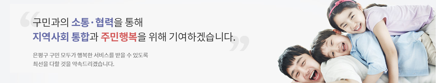 구민과의 소통·협력을 통해 지역사회 통합과 주민행복을 위해 기여하겠습니다.
은평구 구민 모두가 행복한 서비스를 받을 수 있도록 최선을 다할 것을 약속드리겠습니다.