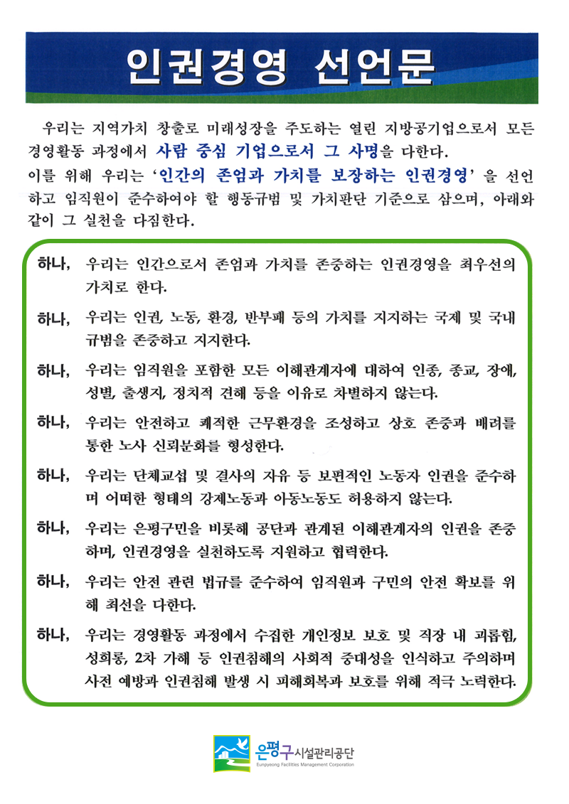 
인권경영 선언문
우리는 지역가치 창출로 미래성장을 주도하는 열린 지방공기업으로서 모든 경영활동 과정에서 사람 중심 기업으로서 그 사명을 다한다.
이를 위해 우리는 '인간의 존엄과 가치를 보장하는 인권경영'을 선언 하고 임직원이 준수하여야 할 행동규범 및 가치판단 기준으로 삼으며, 아래와 같이 그 실천을 다짐한다.
하나, 우리는 인간으로서 존엄과 가치를 존중하는 인권경영을 최우선의 가치로 한다.
하나, 우리는 인권, 노동, 환경, 반부패 등의 가치를 지지하는 국제 및 국내 규범을 존중하고 지지한다.
하나, 우리는 임직원을 포함한 모든 이해관계자에 대하여 인종, 종교, 장애, 성별, 출생지, 정치적 견해 등을 이유로 차별하지 않는다.
하나, 우리는 안전하고 쾌적한 근무환경을 조성하고 상호 존중과 배려를 통한 노사 신뢰문화를 형성한다.
하나, 우리는 단체교섭 및 결사의 자유 등 보편적인 노동자 인권을 준수하 며 어떠한 형태의 강제노동과 아동노동도 허용하지 않는다.
하나, 우리는 은평구민을 비롯해 공단과 관계된 이해관계자의 인권을 존중 하며, 인권경영을 실천하도록 지원하고 협력한다.
하나, 우리는 안전 관련 법규를 준수하여 임직원과 구민의 안전 확보를 위 해 최선을 다한다.
하나, 우리는 경영활동 과정에서 수집한 개인정보 보호 및 직장 내 괴롭힘, 성희롱 2차 가해 등 인권침해의 사회적 중대성을 인식하고 주의하며 사전 예방과 인권침해 발생 시 피해회복과 보호를 위해 적극 노력한다.
은평구시설관리공단