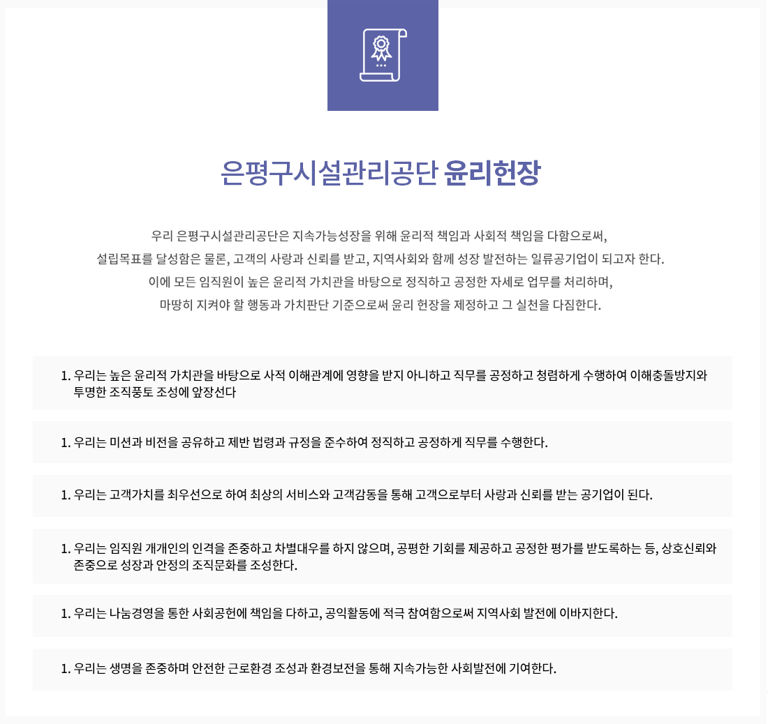 은평구시설관리공단 윤리헌장 
우리 은평구시설관리공단은 지속가능성장을 위해 윤리적 책임과 사회적 책임을 다함으로써, 설립목표를 달성함은 물론, 고객의 사랑과 신뢰를 받고, 지역사회와 함께 성장 발전하는 일류공기업이 되고자 한다.
이에 모든 임직원이 높은 윤리적 가치관을 바탕으로 정직하고 공정한 자세로 업무를 처리하며, 마땅히 지켜야 할 행동과 가치판단 기준으로써 윤리 헌장을 제정하고 그 실천을 다짐한다.
하나, 우리는 높은 윤리적 가치관을 바탕으로 사적 이해관계에 영향을 받지 아니하고 직무를 공정하고 청렴하게 수행하여 이해충돌방지와 투명한 조직풍토 조성에 앞장선다.
하나, 우리는 미션과 비전을 공유하고 제반 법령과 규정을 준수하여 정직하고 공정하게 직무를 수행한다.
하나, 우리는 고객가치를 최우선으로 하여 최상의 서비스와 고객감동을 통해 고객으로부터 사랑과 신뢰를 받는 공기업이 된다.
하나, 우리는 임직원 개개인의 인격을 존중하고 차별대우를 하지 않으며, 공평한 기회를 제공하고 공정한 평가를 받도록하는 등, 상호신뢰와 존중으로 성장과 안정의 조직문화를 조성한다.
하나, 우리는 나눔경영을 통한 사회공헌에 책임을 다하고, 공익활동에 적극 참여함으로써 지역사회 발전에 이바지한다.
하나, 우리는 생명을 존중하며 안전한 근로환경 조성과 환경보전을 통해 지속가능한 사회발전에 기여한다.